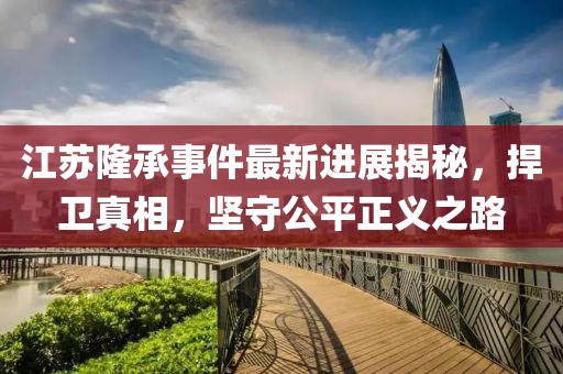 江蘇隆承事件最新進(jìn)展揭秘，捍衛(wèi)真相，堅(jiān)守公平正義之路