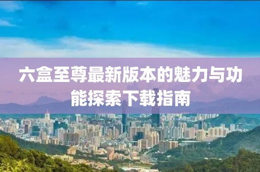 六盒至尊最新版本的魅力與功能探索下載指南