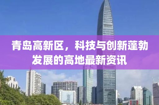 青島高新區(qū)，科技與創(chuàng)新蓬勃發(fā)展的高地最新資訊
