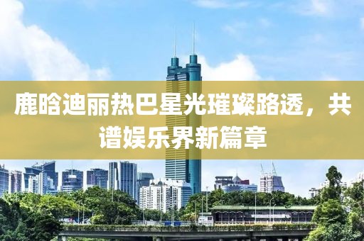 鹿晗迪麗熱巴星光璀璨路透，共譜娛樂界新篇章