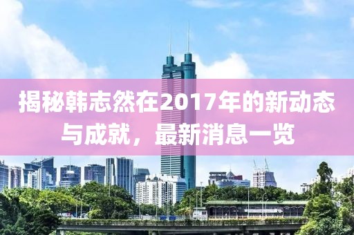 揭秘韓志然在2017年的新動態(tài)與成就，最新消息一覽