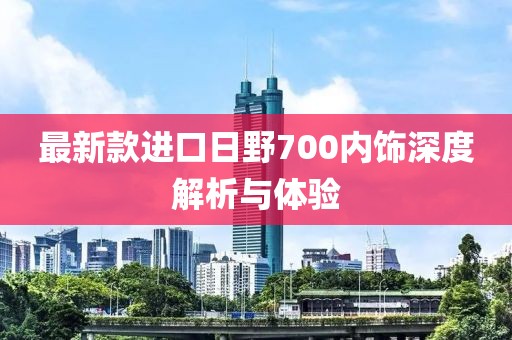 最新款進(jìn)口日野700內(nèi)飾深度解析與體驗(yàn)