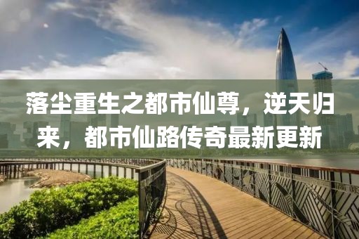 落塵重生之都市仙尊，逆天歸來，都市仙路傳奇最新更新
