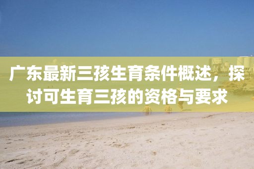 廣東最新三孩生育條件概述，探討可生育三孩的資格與要求