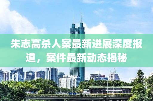 朱志高殺人案最新進(jìn)展深度報(bào)道，案件最新動(dòng)態(tài)揭秘