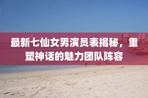最新七仙女男演員表揭秘，重塑神話的魅力團(tuán)隊(duì)陣容