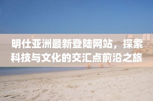 明仕亞洲最新登陸網(wǎng)站，探索科技與文化的交匯點前沿之旅