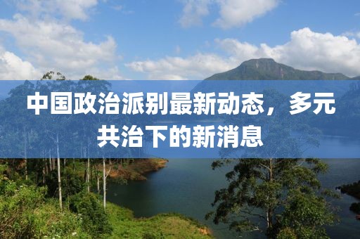 中國政治派別最新動態(tài)，多元共治下的新消息