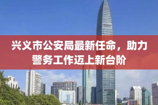 興義市公安局最新任命，助力警務(wù)工作邁上新臺階