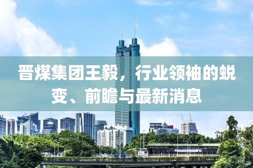 晉煤集團(tuán)王毅，行業(yè)領(lǐng)袖的蛻變、前瞻與最新消息
