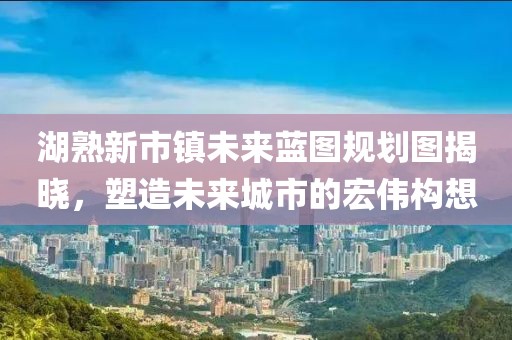 湖熟新市鎮(zhèn)未來(lái)藍(lán)圖規(guī)劃圖揭曉，塑造未來(lái)城市的宏偉構(gòu)想