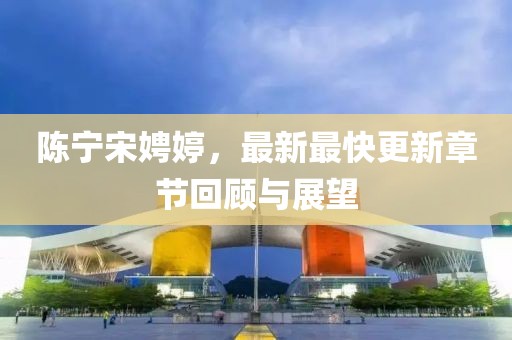 陳寧宋娉婷，最新最快更新章節(jié)回顧與展望