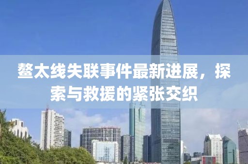 鰲太線失聯(lián)事件最新進(jìn)展，探索與救援的緊張交織