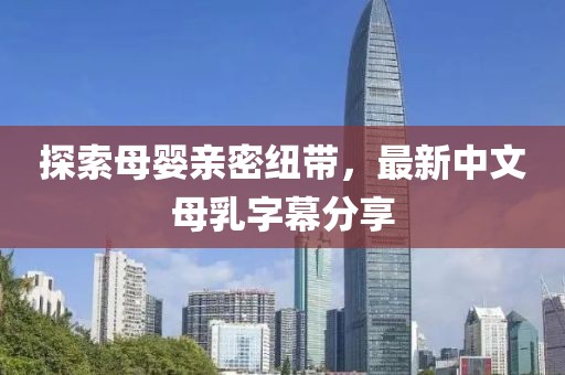 探索母嬰親密紐帶，最新中文母乳字幕分享