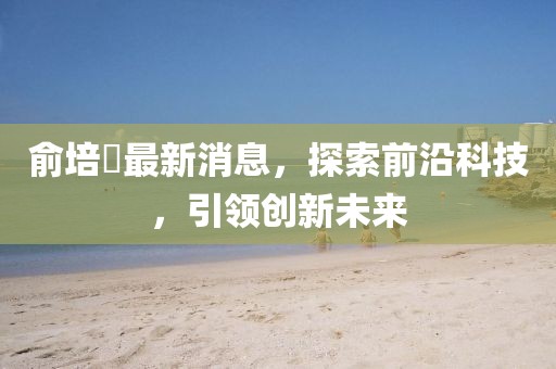俞培俤最新消息，探索前沿科技，引領(lǐng)創(chuàng)新未來(lái)