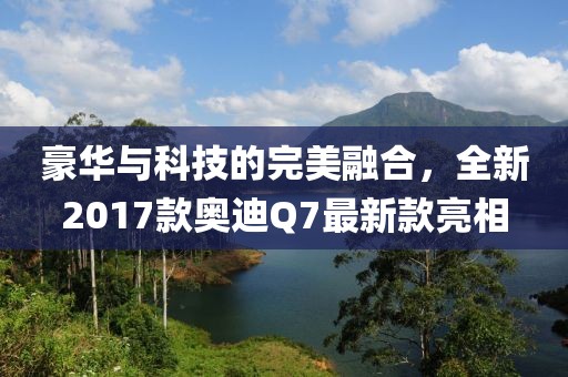 豪華與科技的完美融合，全新2017款奧迪Q7最新款亮相