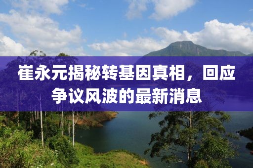 崔永元揭秘轉(zhuǎn)基因真相，回應(yīng)爭議風(fēng)波的最新消息