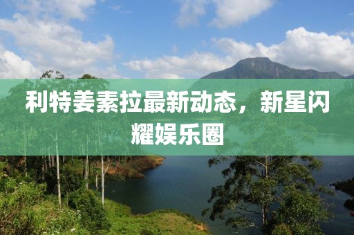 利特姜素拉最新動(dòng)態(tài)，新星閃耀娛樂圈