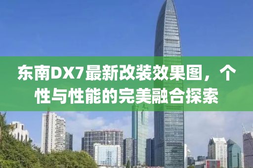 東南DX7最新改裝效果圖，個性與性能的完美融合探索