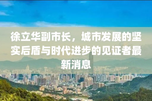 徐立華副市長(zhǎng)，城市發(fā)展的堅(jiān)實(shí)后盾與時(shí)代進(jìn)步的見(jiàn)證者最新消息