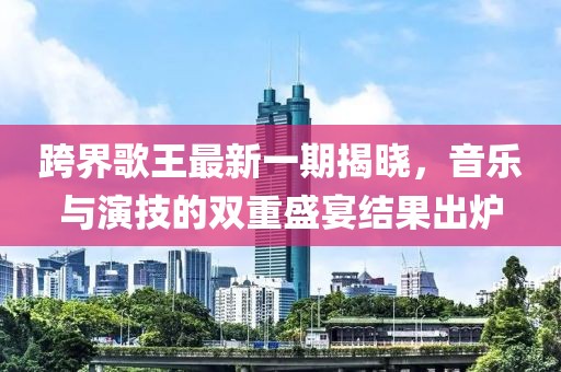 跨界歌王最新一期揭曉，音樂與演技的雙重盛宴結(jié)果出爐