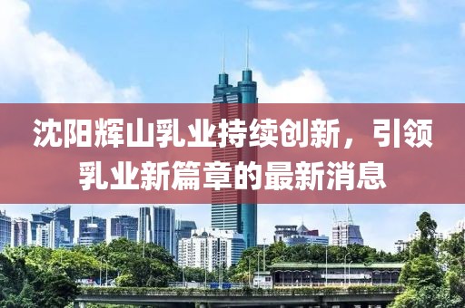 沈陽輝山乳業(yè)持續(xù)創(chuàng)新，引領(lǐng)乳業(yè)新篇章的最新消息