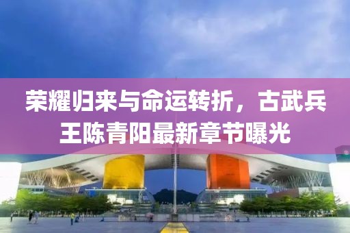 榮耀歸來與命運轉折，古武兵王陳青陽最新章節(jié)曝光