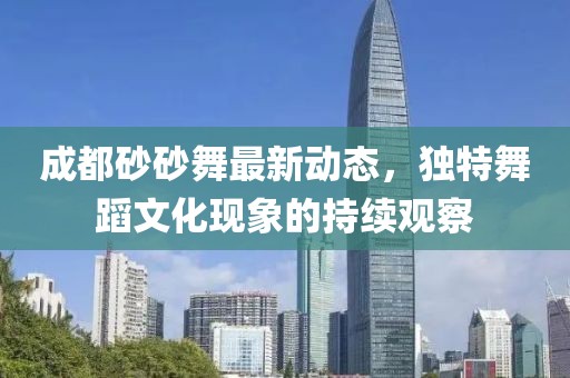 成都砂砂舞最新動態(tài)，獨特舞蹈文化現(xiàn)象的持續(xù)觀察