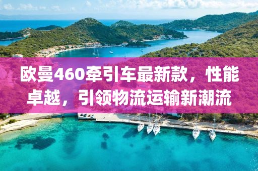 歐曼460牽引車(chē)最新款，性能卓越，引領(lǐng)物流運輸新潮流