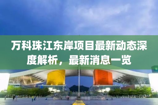萬(wàn)科珠江東岸項目最新動(dòng)態(tài)深度解析，最新消息一覽
