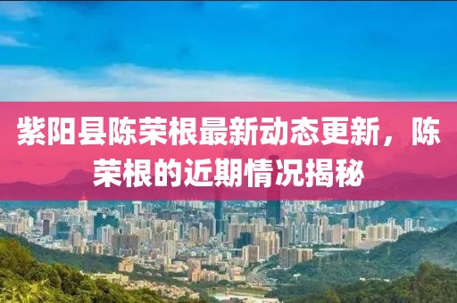 紫陽(yáng)縣陳榮根最新動(dòng)態(tài)更新，陳榮根的近期情況揭秘