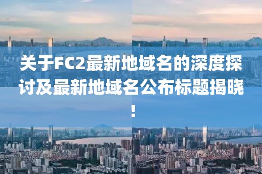 關(guān)于FC2最新地域名的深度探討及最新地域名公布標題揭曉！