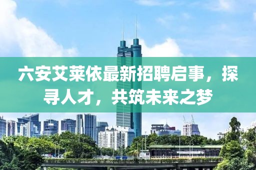六安艾萊依最新招聘啟事，探尋人才，共筑未來(lái)之夢(mèng)