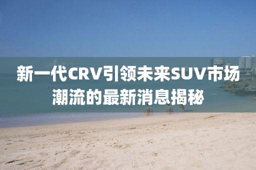 新一代CRV引領(lǐng)未來(lái)SUV市場(chǎng)潮流的最新消息揭秘