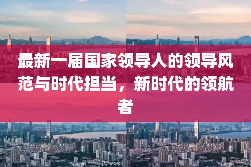 最新一屆國家領(lǐng)導人的領(lǐng)導風(fēng)范與時(shí)代擔當，新時(shí)代的領(lǐng)航者