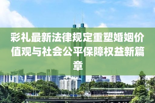 彩禮最新法律規定重塑婚姻價(jià)值觀(guān)與社會(huì )公平保障權益新篇章
