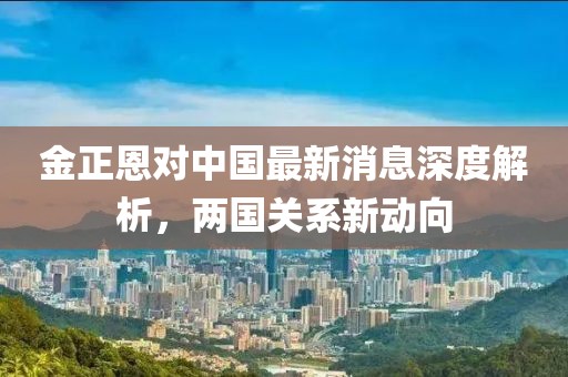 金正恩對中國最新消息深度解析，兩國關(guān)系新動(dòng)向