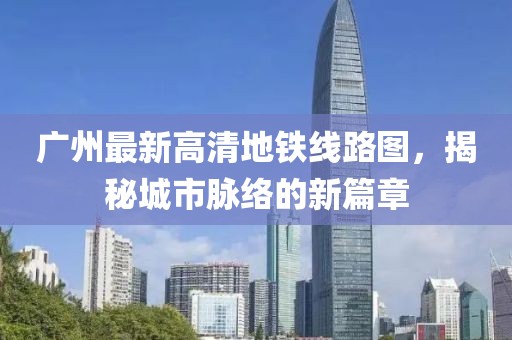 廣州最新高清地鐵線(xiàn)路圖，揭秘城市脈絡(luò )的新篇章