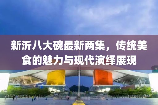 新沂八大碗最新兩集，傳統美食的魅力與現代演繹展現