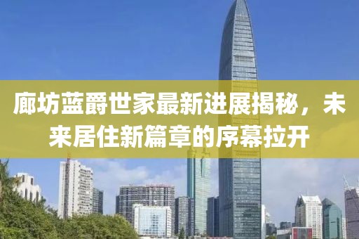 廊坊藍爵世家最新進(jìn)展揭秘，未來(lái)居住新篇章的序幕拉開(kāi)