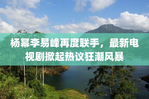 楊冪李易峰再度聯(lián)手，最新電視劇掀起熱議狂潮風(fēng)暴