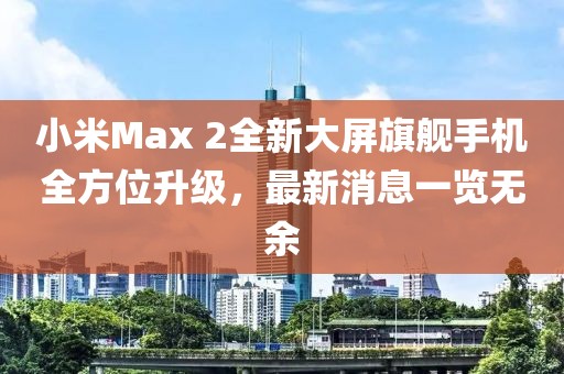 小米Max 2全新大屏旗艦手機全方位升級，最新消息一覽無(wú)余