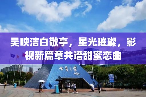 吳映潔白敬亭，星光璀璨，影視新篇章共譜甜蜜戀曲