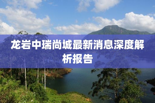 龍巖中瑞尚城最新消息深度解析報告