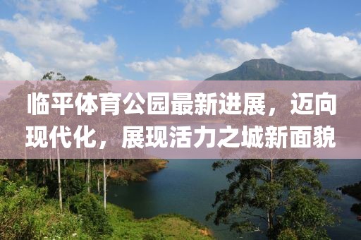 臨平體育公園最新進(jìn)展，邁向現代化，展現活力之城新面貌