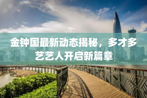 金鐘國最新動(dòng)態(tài)揭秘，多才多藝藝人開(kāi)啟新篇章