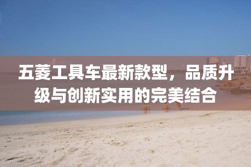 五菱工具車(chē)最新款型，品質(zhì)升級與創(chuàng  )新實(shí)用的完美結合
