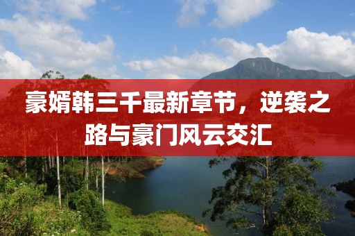 豪婿韓三千最新章節，逆襲之路與豪門(mén)風(fēng)云交匯