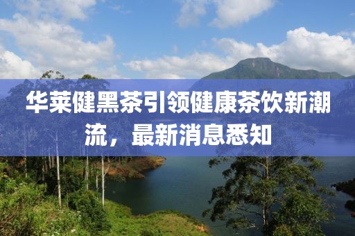 華萊健黑茶引領(lǐng)健康茶飲新潮流，最新消息悉知