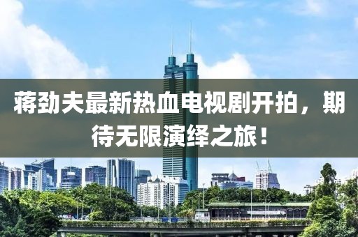 蔣勁夫最新熱血電視劇開拍，期待無限演繹之旅！